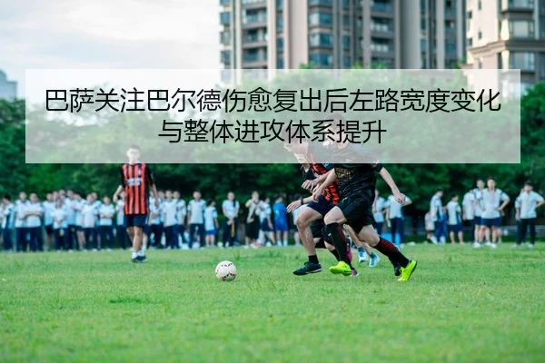 巴萨关注巴尔德伤愈复出后左路宽度变化与整体进攻体系提升