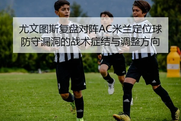 尤文图斯复盘对阵AC米兰定位球防守漏洞的战术症结与调整方向