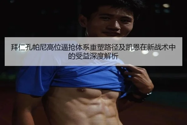 拜仁孔帕尼高位逼抢体系重塑路径及凯恩在新战术中的受益深度解析