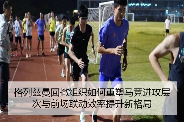 格列兹曼回撤组织如何重塑马竞进攻层次与前场联动效率提升新格局