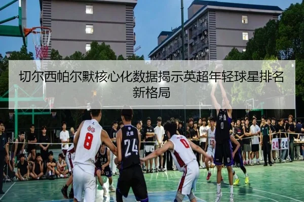 切尔西帕尔默核心化数据揭示英超年轻球星排名新格局