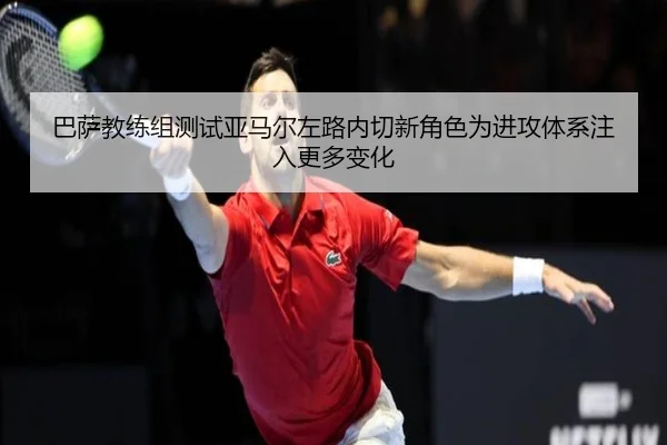巴萨教练组测试亚马尔左路内切新角色为进攻体系注入更多变化