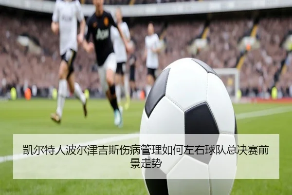 凯尔特人波尔津吉斯伤病管理如何左右球队总决赛前景走势