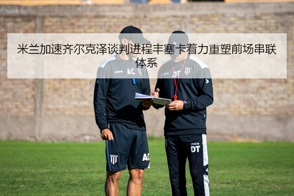 米兰加速齐尔克泽谈判进程丰塞卡着力重塑前场串联体系