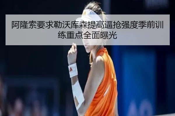 阿隆索要求勒沃库森提高逼抢强度季前训练重点全面曝光